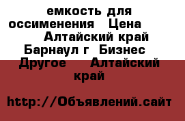 емкость для оссименения › Цена ­ 6 000 - Алтайский край, Барнаул г. Бизнес » Другое   . Алтайский край